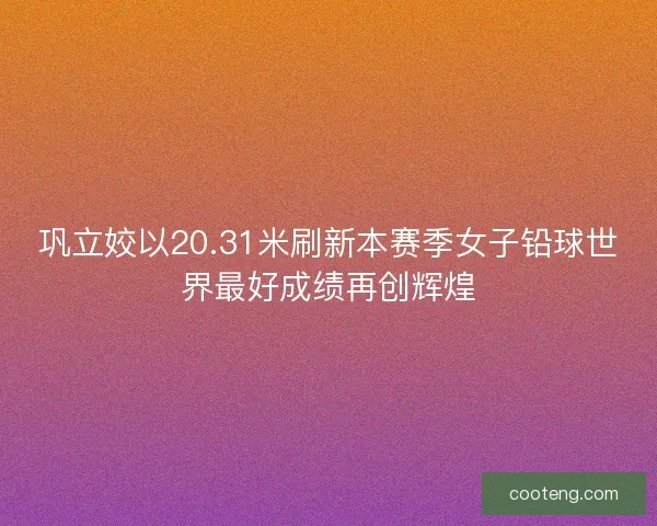 巩立姣以20.31米刷新本赛季女子铅球世界最好成绩再创辉煌 巩立姣以20.31米刷新本赛季女子铅球世界最好成绩再创辉煌
