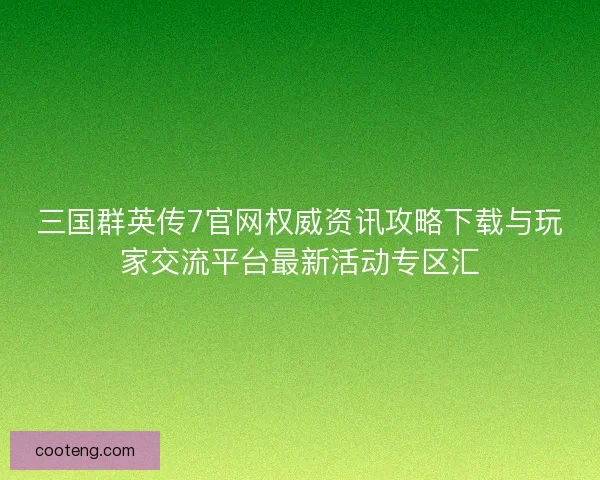 三国群英传7官网权威资讯攻略下载与玩家交流平台最新活动专区汇