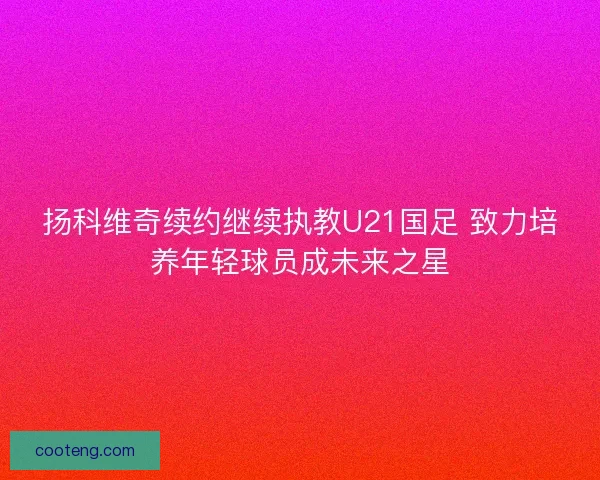 扬科维奇续约继续执教U21国足 致力培养年轻球员成未来之星