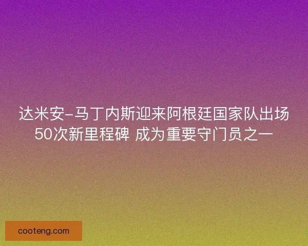 达米安-马丁内斯迎来阿根廷国家队出场50次新里程碑 成为重要守门员之一